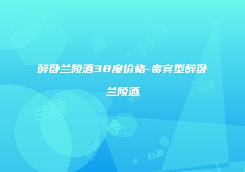 醉卧兰陵酒38度价格-贵宾型醉卧兰陵酒