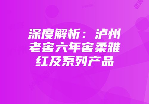 深度解析：泸州老窖六年窖柔雅红及系列产品