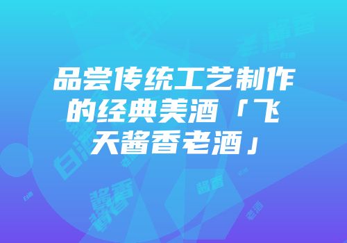 品尝传统工艺制作的经典美酒「飞天酱香老酒」
