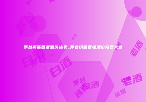 茅台镇酱香老酒价格表_茅台镇酱香老酒价格表大全