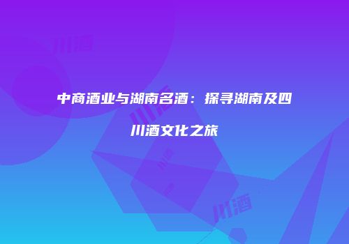 中商酒业与湖南名酒：探寻湖南及四川酒文化之旅