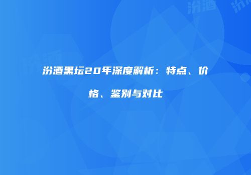 汾酒黑坛20年深度解析：特点、价格、鉴别与对比