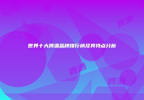 世界十大啤酒品牌排行榜及其特点分析