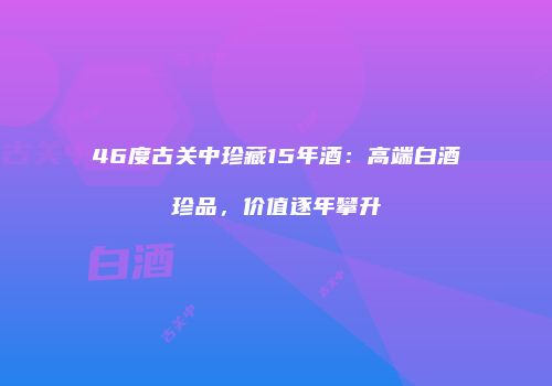 46度古关中珍藏15年酒：高端白酒珍品，价值逐年攀升