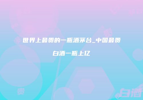 世界上最贵的一瓶酒茅台_中国最贵白酒一瓶上亿