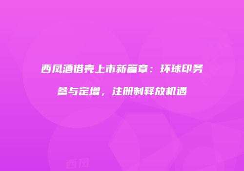 西凤酒借壳上市新篇章：环球印务参与定增，注册制释放机遇