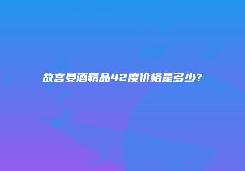 故宫晏酒精品42度价格是多少？