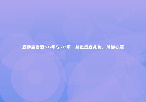 五粮液老酒56年与72年：挑选适宜礼物，传递心意