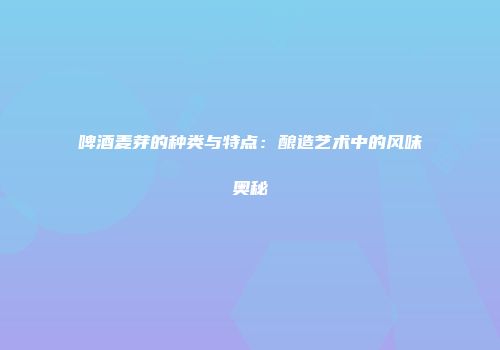 啤酒麦芽的种类与特点：酿造艺术中的风味奥秘