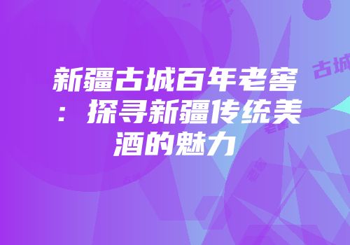 新疆古城百年老窖：探寻新疆传统美酒的魅力
