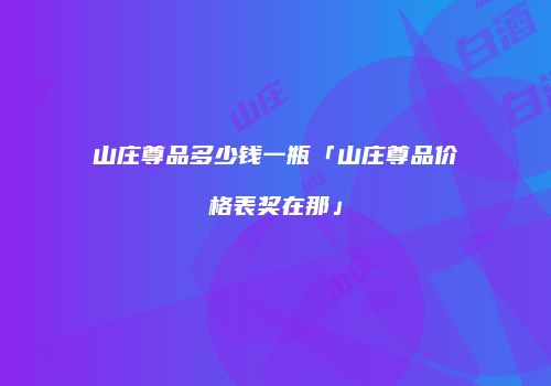 山庄尊品多少钱一瓶「山庄尊品价格表奖在那」