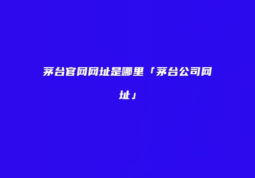 茅台官网网址是哪里「茅台公司网址」