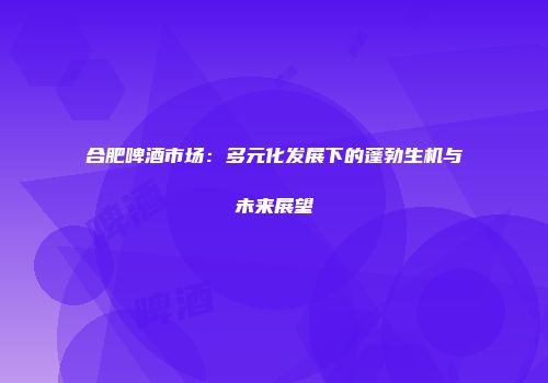 合肥啤酒市场：多元化发展下的蓬勃生机与未来展望