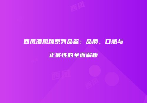 西凤酒凤臻系列品鉴：品质、口感与正宗性的全面解析