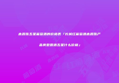 赤霞珠五星葡萄酒的价格表「长城红葡萄酒赤霞珠产品类型露酒五星什么价格」