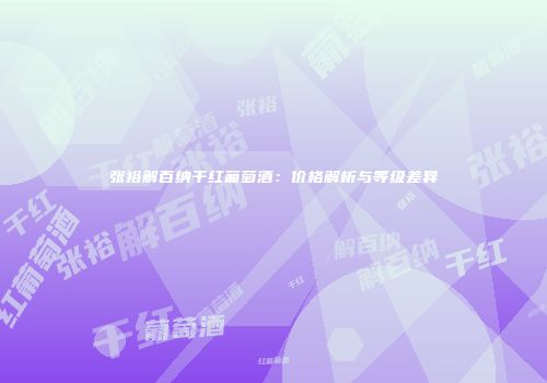 张裕解百纳干红葡萄酒：价格解析与等级差异
