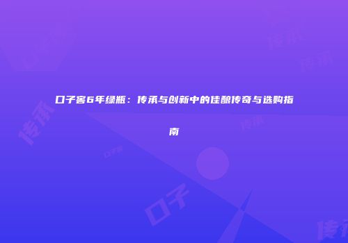 口子窖6年绿瓶：传承与创新中的佳酿传奇与选购指南
