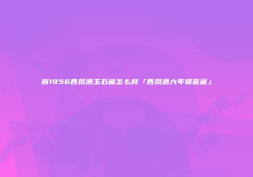新1956西凤酒玉石藏怎么样「西凤酒六年银窖藏」