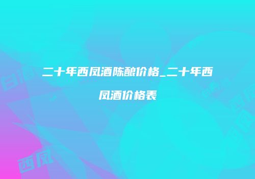 二十年西凤酒陈酿价格_二十年西凤酒价格表