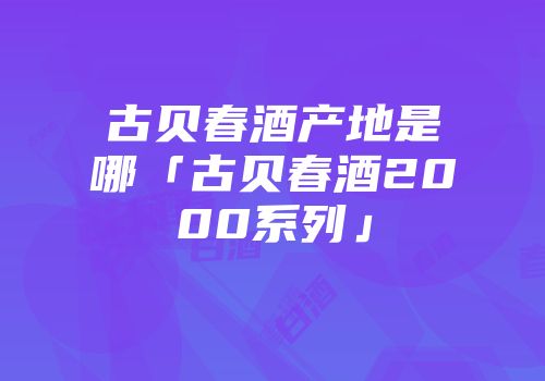 古贝春酒产地是哪「古贝春酒2000系列」