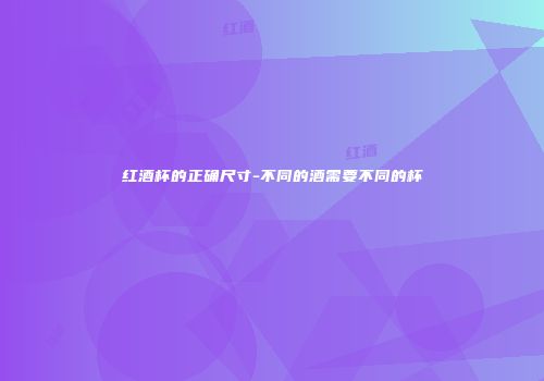 红酒杯的正确尺寸-不同的酒需要不同的杯