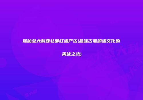 探秘意大利西北部红酒产区(品味古老酿酒文化的美味之旅)