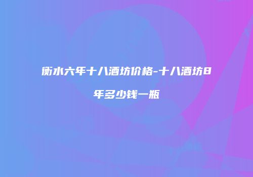 衡水六年十八酒坊价格-十八酒坊8年多少钱一瓶