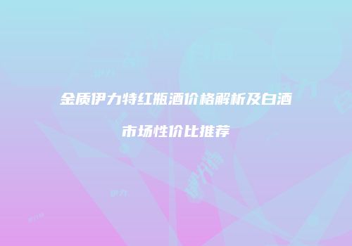 金质伊力特红瓶酒价格解析及白酒市场性价比推荐