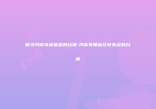 探寻河南特色酿造的白酒-河南有哪些比较有名的白酒