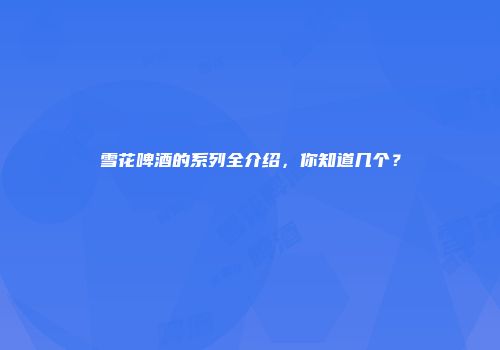 雪花啤酒的系列全介绍，你知道几个？
