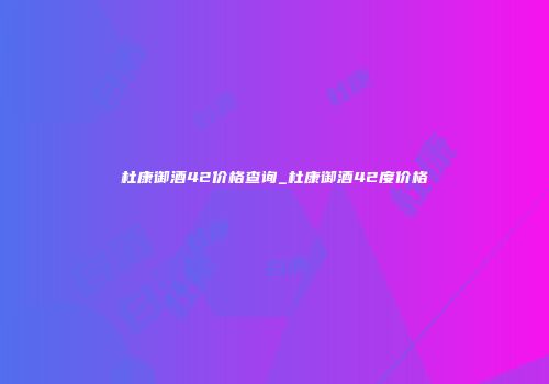 杜康御酒42价格查询_杜康御酒42度价格