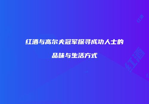 红酒与高尔夫冠军探寻成功人士的品味与生活方式