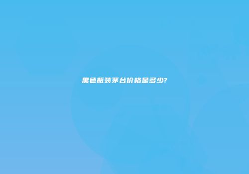 黑色瓶装茅台价格是多少?