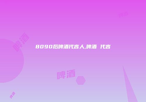 8090后啤酒代言人,啤酒 代言