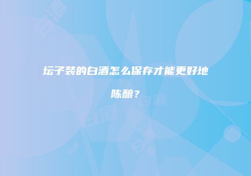坛子装的白酒怎么保存才能更好地陈酿？