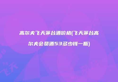 高尔夫飞天茅台酒价格(飞天茅台高尔夫会员酒53多少钱一瓶)