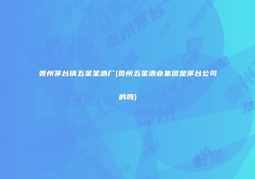 贵州茅台镇五星星酒厂(贵州五星酒业集团是茅台公司的吗)