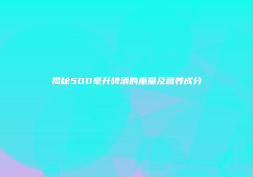揭秘500毫升啤酒的重量及营养成分