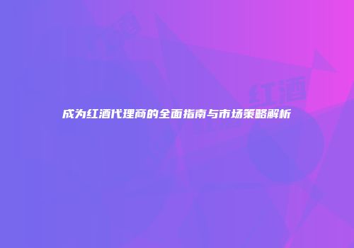 成为红酒代理商的全面指南与市场策略解析