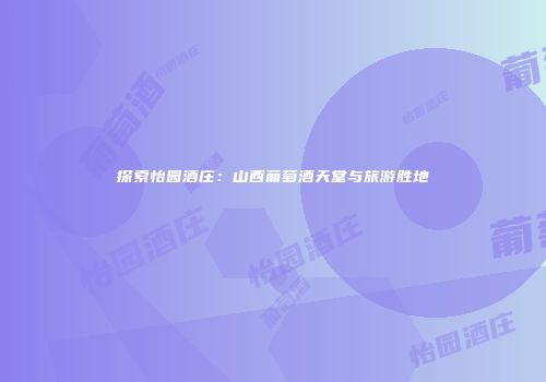 探索怡园酒庄：山西葡萄酒天堂与旅游胜地