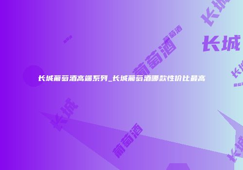 长城葡萄酒高端系列_长城葡萄酒哪款性价比最高