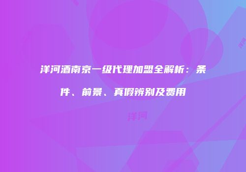 洋河酒南京一级代理加盟全解析：条件、前景、真假辨别及费用