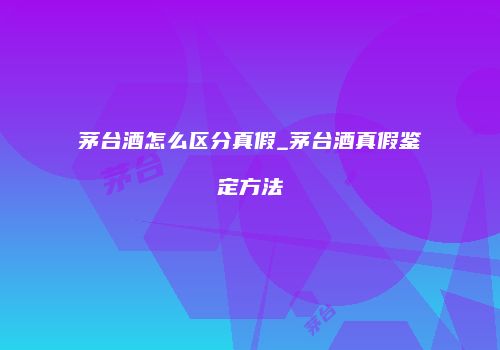 茅台酒怎么区分真假_茅台酒真假鉴定方法