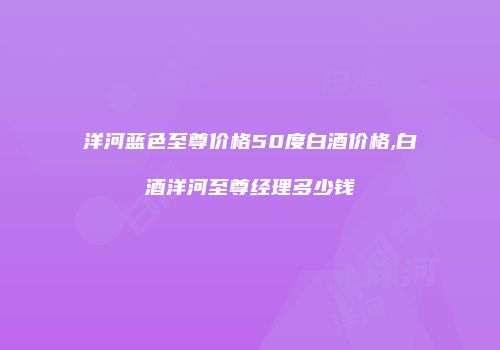 洋河蓝色至尊价格50度白酒价格,白酒洋河至尊经理多少钱