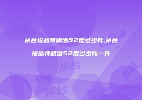 茅台珍品特酿酒52度多少钱,茅台珍品特酿酒52度多少钱一件