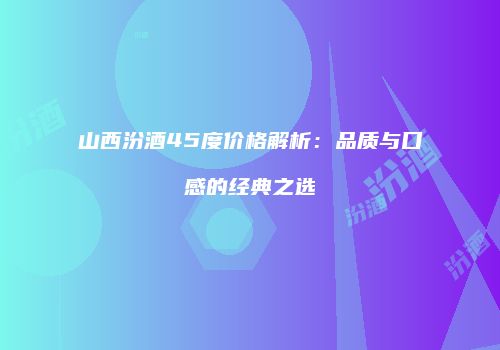 山西汾酒45度价格解析：品质与口感的经典之选