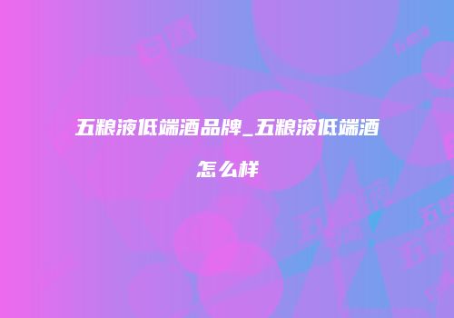五粮液低端酒品牌_五粮液低端酒怎么样