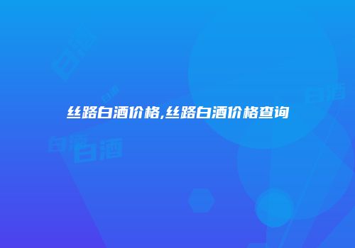 丝路白酒价格,丝路白酒价格查询