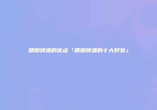 精酿啤酒的优点「精酿啤酒的十大好处」