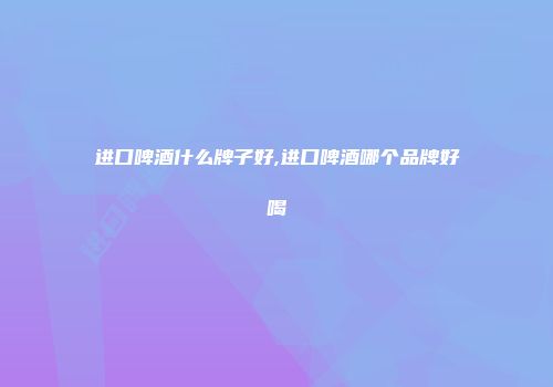 进口啤酒什么牌子好,进口啤酒哪个品牌好喝